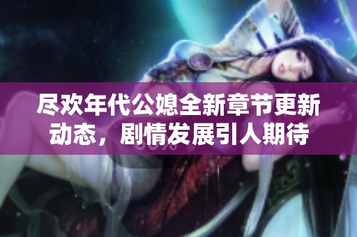 尽欢年代公媳全新章节更新动态，剧情发展引人期待