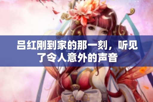 吕红刚到家的那一刻，听见了令人意外的声音