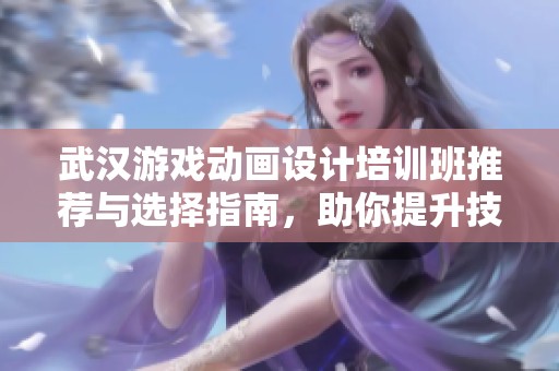 武汉游戏动画设计培训班推荐与选择指南，助你提升技能