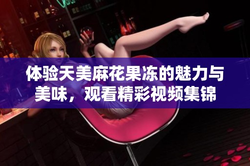 体验天美麻花果冻的魅力与美味，观看精彩视频集锦