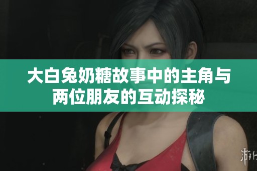 大白兔奶糖故事中的主角与两位朋友的互动探秘