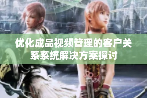 优化成品视频管理的客户关系系统解决方案探讨