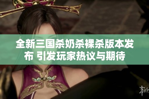 全新三国杀奶杀裸杀版本发布 引发玩家热议与期待
