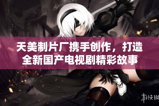 天美制片厂携手创作，打造全新国产电视剧精彩故事