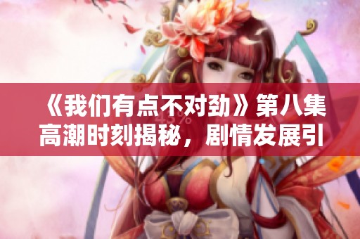 《我们有点不对劲》第八集高潮时刻揭秘，剧情发展引人深思