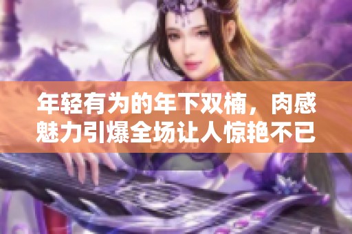 年轻有为的年下双楠，肉感魅力引爆全场让人惊艳不已