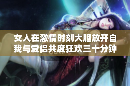 女人在激情时刻大胆放开自我与爱侣共度狂欢三十分钟