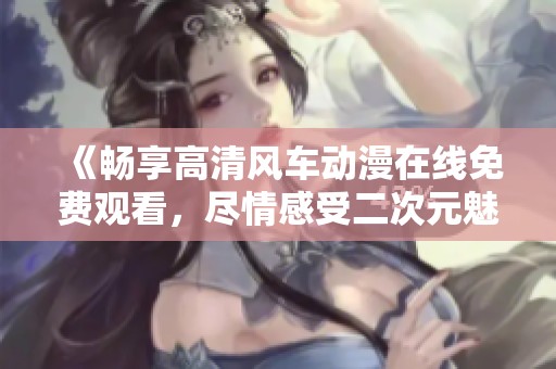 《畅享高清风车动漫在线免费观看，尽情感受二次元魅力》