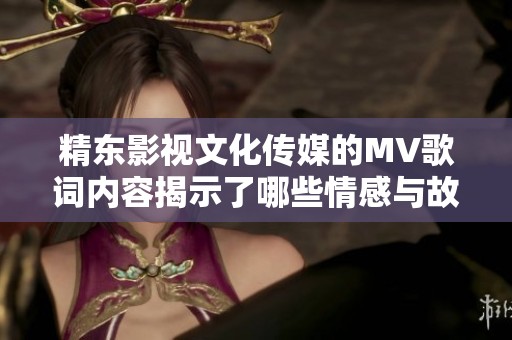 精东影视文化传媒的MV歌词内容揭示了哪些情感与故事展开