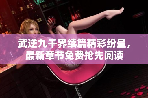 武逆九千界续篇精彩纷呈，最新章节免费抢先阅读