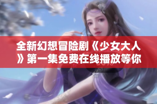 全新幻想冒险剧《少女大人》第一集免费在线播放等你来观看