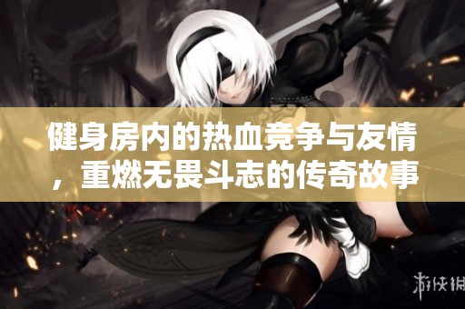健身房内的热血竞争与友情，重燃无畏斗志的传奇故事
