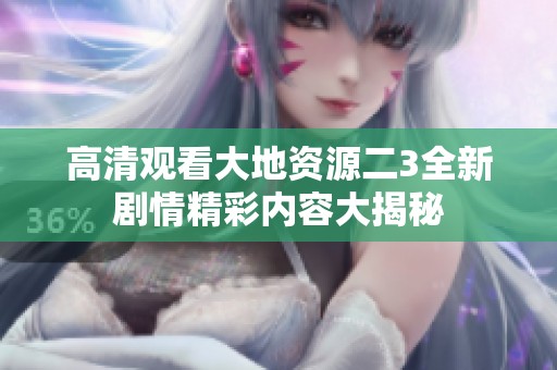 高清观看大地资源二3全新剧情精彩内容大揭秘
