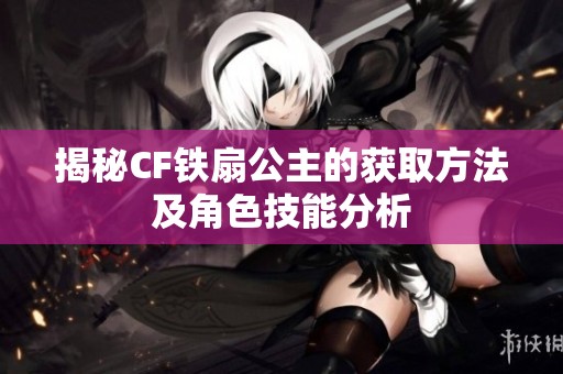 揭秘CF铁扇公主的获取方法及角色技能分析