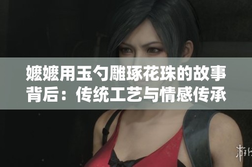 嬷嬷用玉勺雕琢花珠的故事背后：传统工艺与情感传承