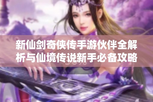 新仙剑奇侠传手游伙伴全解析与仙境传说新手必备攻略推荐