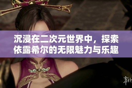 沉浸在二次元世界中，探索依露希尔的无限魅力与乐趣
