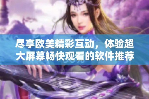 尽享欧美精彩互动，体验超大屏幕畅快观看的软件推荐