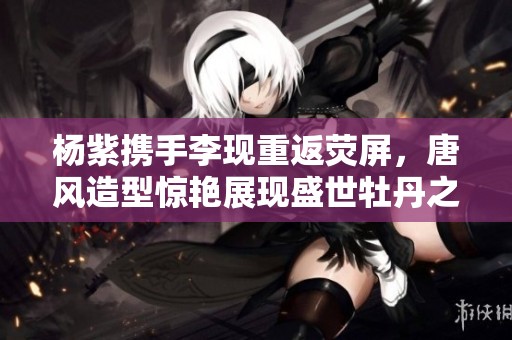 杨紫携手李现重返荧屏，唐风造型惊艳展现盛世牡丹之美