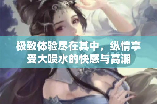 极致体验尽在其中，纵情享受大喷水的快感与高潮