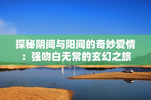 探秘阴间与阳间的奇妙爱情：强吻白无常的玄幻之旅