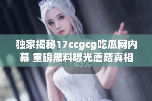 独家揭秘17ccgcg吃瓜网内幕 重磅黑料曝光蘑菇真相