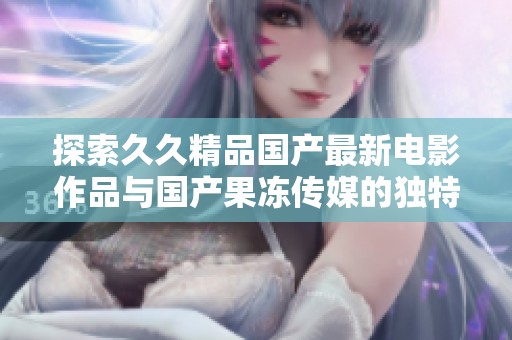 探索久久精品国产最新电影作品与国产果冻传媒的独特魅力