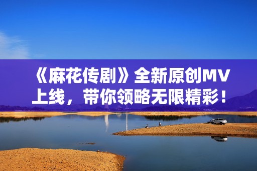 《麻花传剧》全新原创MV上线，带你领略无限精彩！