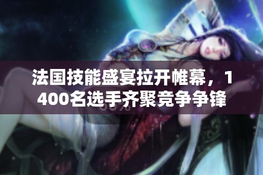 法国技能盛宴拉开帷幕，1400名选手齐聚竞争争锋