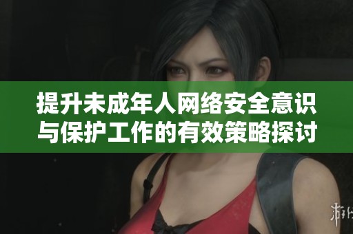 提升未成年人网络安全意识与保护工作的有效策略探讨
