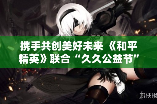 携手共创美好未来 《和平精英》联合“久久公益节”共筑生态家园