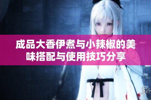 成品大香伊煮与小辣椒的美味搭配与使用技巧分享
