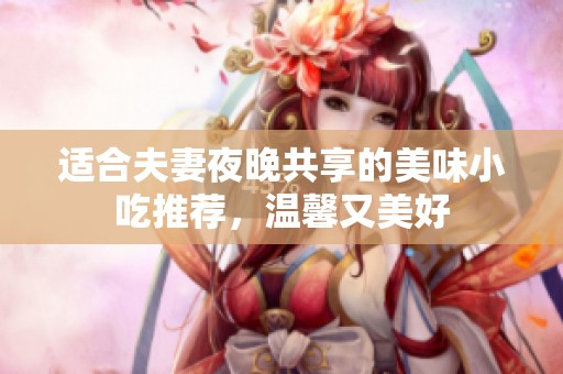 适合夫妻夜晚共享的美味小吃推荐，温馨又美好