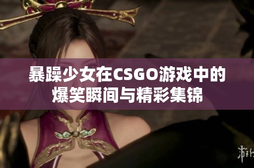 暴躁少女在CSGO游戏中的爆笑瞬间与精彩集锦