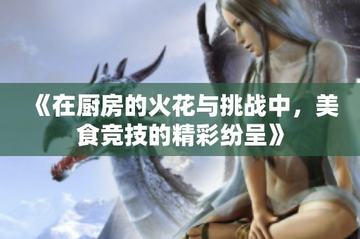 《在厨房的火花与挑战中，美食竞技的精彩纷呈》