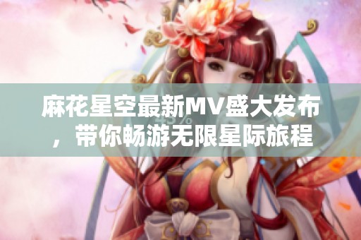 麻花星空最新MV盛大发布，带你畅游无限星际旅程