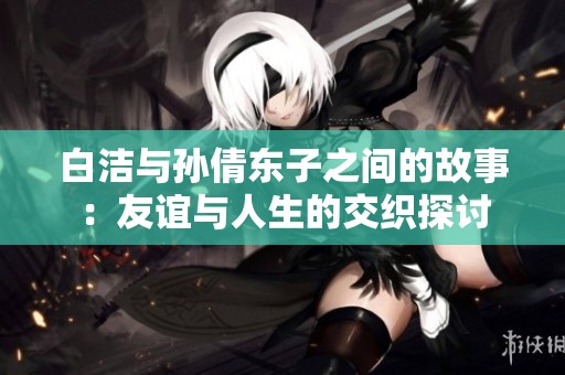 白洁与孙倩东子之间的故事：友谊与人生的交织探讨