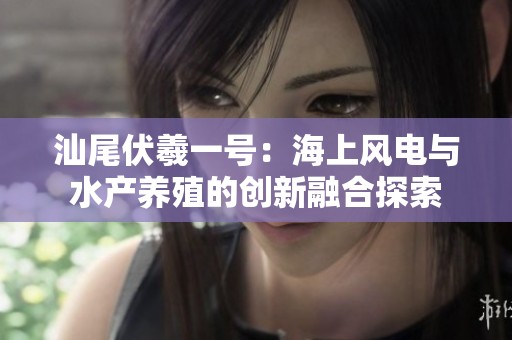 汕尾伏羲一号：海上风电与水产养殖的创新融合探索