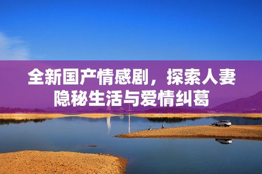 全新国产情感剧，探索人妻隐秘生活与爱情纠葛
