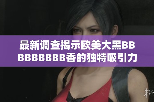 最新调查揭示欧美大黑BBBBBBBBB香的独特吸引力与熟女魅力全解析