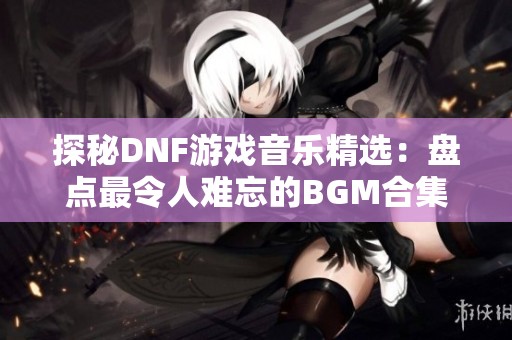 探秘DNF游戏音乐精选：盘点最令人难忘的BGM合集