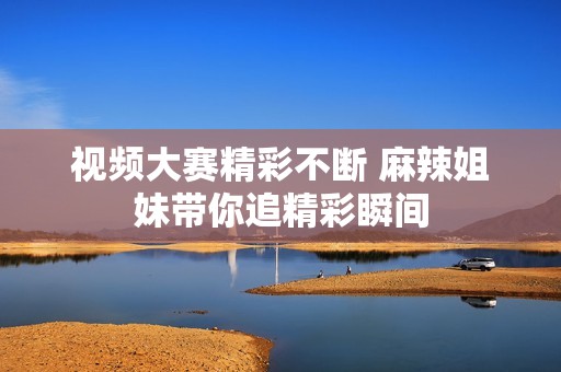 视频大赛精彩不断 麻辣姐妹带你追精彩瞬间