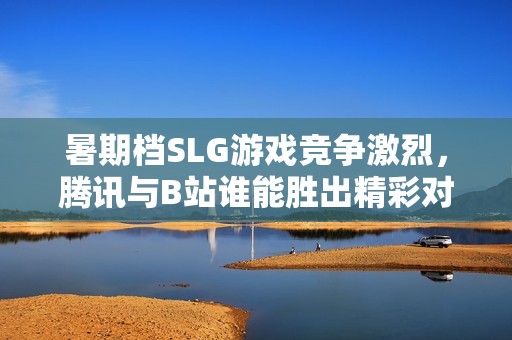 暑期档SLG游戏竞争激烈，腾讯与B站谁能胜出精彩对决