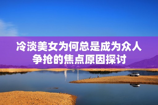 冷淡美女为何总是成为众人争抢的焦点原因探讨