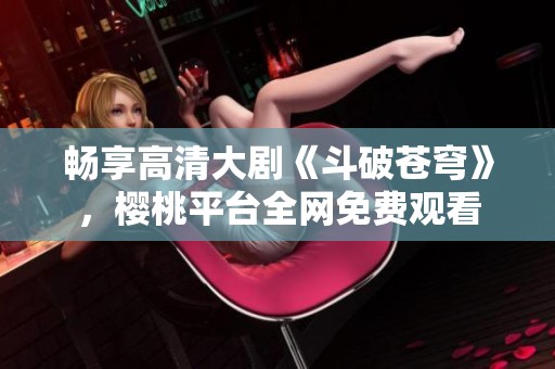 畅享高清大剧《斗破苍穹》，樱桃平台全网免费观看