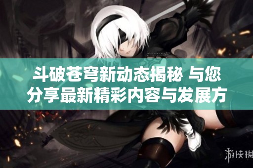 斗破苍穹新动态揭秘 与您分享最新精彩内容与发展方向