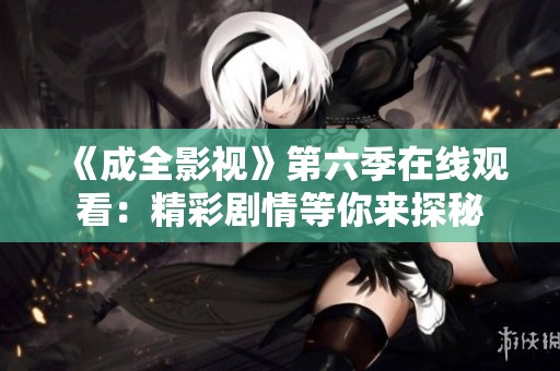 《成全影视》第六季在线观看：精彩剧情等你来探秘