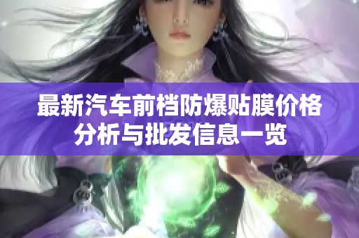 最新汽车前档防爆贴膜价格分析与批发信息一览