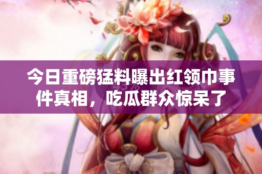 今日重磅猛料曝出红领巾事件真相，吃瓜群众惊呆了