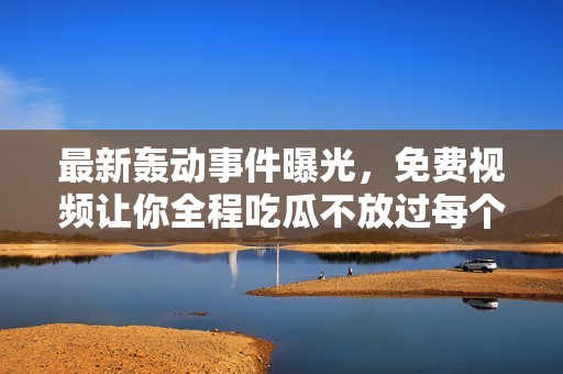 最新轰动事件曝光，免费视频让你全程吃瓜不放过每个细节